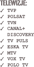 TELEWIZJE:
TVP
POLSAT
TVN
CANAL+ DISCOVERY
TV PULS
ESKA TV
MTV
VOX TV 
POLO TV 


